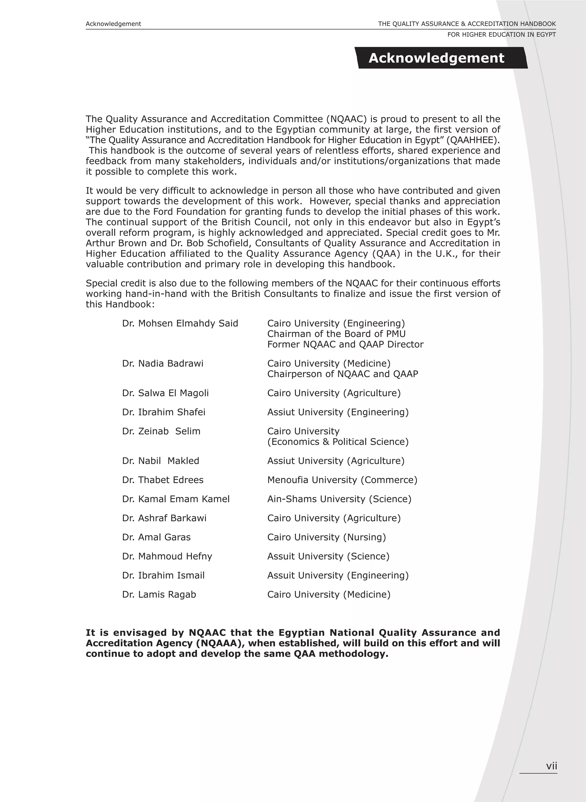 vii
THE QUALITY ASSURANCE & ACCREDITATION HANDBOOK
FOR HIGHER EDUCATION IN EGYPT
Acknowledgement
Acknowledgement
The Quality Assurance and Accreditation Committee (NQAAC) is proud to present to all the
Higher Education institutions, and to the Egyptian community at large, the first version of
“The Quality Assurance and Accreditation Handbook for Higher Education in Egypt” (QAAHHEE).
This handbook is the outcome of several years of relentless efforts, shared experience and
feedback from many stakeholders, individuals and/or institutions/organizations that made
it possible to complete this work.
It would be very difficult to acknowledge in person all those who have contributed and given
support towards the development of this work. However, special thanks and appreciation
are due to the Ford Foundation for granting funds to develop the initial phases of this work.
The continual support of the British Council, not only in this endeavor but also in Egypt’s
overall reform program, is highly acknowledged and appreciated. Special credit goes to Mr.
Arthur Brown and Dr. Bob Schofield, Consultants of Quality Assurance and Accreditation in
Higher Education affiliated to the Quality Assurance Agency (QAA) in the U.K., for their
valuable contribution and primary role in developing this handbook.
Special credit is also due to the following members of the NQAAC for their continuous efforts
working hand-in-hand with the British Consultants to finalize and issue the first version of
this Handbook:
Dr. Mohsen Elmahdy Said Cairo University (Engineering)
Chairman of the Board of PMU
Former NQAAC and QAAP Director
Dr. Nadia Badrawi Cairo University (Medicine)
Chairperson of NQAAC and QAAP
Dr. Salwa El Magoli Cairo University (Agriculture)
Dr. Ibrahim Shafei Assiut University (Engineering)
Dr. Zeinab Selim Cairo University
(Economics & Political Science)
Dr. Nabil Makled Assiut University (Agriculture)
Dr. Thabet Edrees Menoufia University (Commerce)
Dr. Kamal Emam Kamel Ain-Shams University (Science)
Dr. Ashraf Barkawi Cairo University (Agriculture)
Dr. Amal Garas Cairo University (Nursing)
Dr. Mahmoud Hefny Assuit University (Science)
Dr. Ibrahim Ismail Assuit University (Engineering)
Dr. Lamis Ragab Cairo University (Medicine)
It is envisaged by NQAAC that the Egyptian National Quality Assurance and
Accreditation Agency (NQAAA), when established, will build on this effort and will
continue to adopt and develop the same QAA methodology.
 