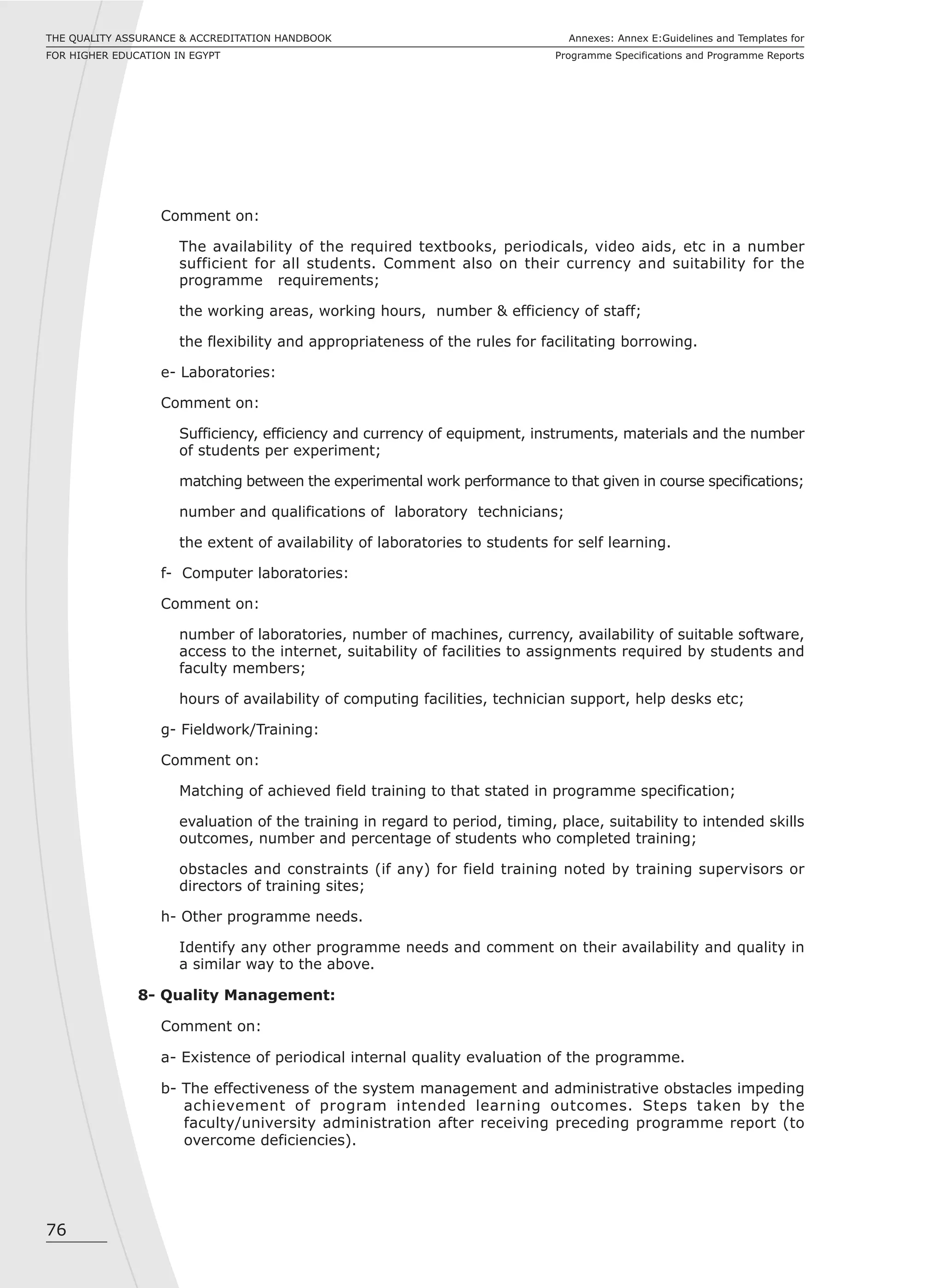 76
Annexes: Annex E:Guidelines and Templates for
Programme Specifications and Programme Reports
THE QUALITY ASSURANCE & ACCREDITATION HANDBOOK
FOR HIGHER EDUCATION IN EGYPT
Comment on:
The availability of the required textbooks, periodicals, video aids, etc in a number
sufficient for all students. Comment also on their currency and suitability for the
programme requirements;
the working areas, working hours, number & efficiency of staff;
the flexibility and appropriateness of the rules for facilitating borrowing.
e- Laboratories:
Comment on:
Sufficiency, efficiency and currency of equipment, instruments, materials and the number
of students per experiment;
matching between the experimental work performance to that given in course specifications;
number and qualifications of laboratory technicians;
the extent of availability of laboratories to students for self learning.
f- Computer laboratories:
Comment on:
number of laboratories, number of machines, currency, availability of suitable software,
access to the internet, suitability of facilities to assignments required by students and
faculty members;
hours of availability of computing facilities, technician support, help desks etc;
g- Fieldwork/Training:
Comment on:
Matching of achieved field training to that stated in programme specification;
evaluation of the training in regard to period, timing, place, suitability to intended skills
outcomes, number and percentage of students who completed training;
obstacles and constraints (if any) for field training noted by training supervisors or
directors of training sites;
h- Other programme needs.
Identify any other programme needs and comment on their availability and quality in
a similar way to the above.
8- Quality Management:
Comment on:
a- Existence of periodical internal quality evaluation of the programme.
b- The effectiveness of the system management and administrative obstacles impeding
achievement of program intended learning outcomes. Steps taken by the
faculty/university administration after receiving preceding programme report (to
overcome deficiencies).
 