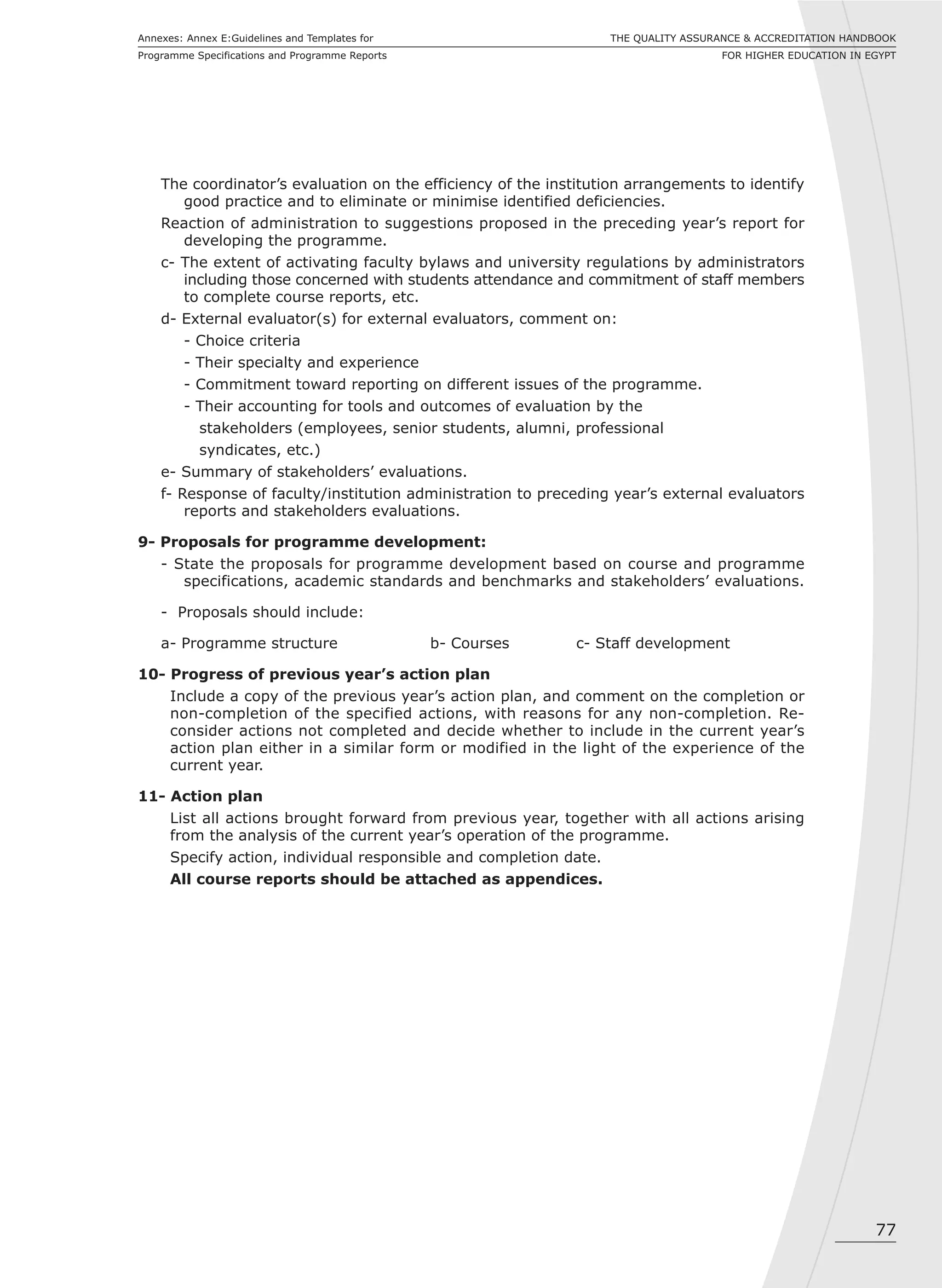 77
THE QUALITY ASSURANCE & ACCREDITATION HANDBOOK
FOR HIGHER EDUCATION IN EGYPT
Annexes: Annex E:Guidelines and Templates for
Programme Specifications and Programme Reports
The coordinator’s evaluation on the efficiency of the institution arrangements to identify
good practice and to eliminate or minimise identified deficiencies.
Reaction of administration to suggestions proposed in the preceding year’s report for
developing the programme.
c- The extent of activating faculty bylaws and university regulations by administrators
including those concerned with students attendance and commitment of staff members
to complete course reports, etc.
d- External evaluator(s) for external evaluators, comment on:
- Choice criteria
- Their specialty and experience
- Commitment toward reporting on different issues of the programme.
- Their accounting for tools and outcomes of evaluation by the
stakeholders (employees, senior students, alumni, professional
syndicates, etc.)
e- Summary of stakeholders’ evaluations.
f- Response of faculty/institution administration to preceding year’s external evaluators
reports and stakeholders evaluations.
9- Proposals for programme development:
- State the proposals for programme development based on course and programme
specifications, academic standards and benchmarks and stakeholders’ evaluations.
- Proposals should include:
a- Programme structure b- Courses c- Staff development
10- Progress of previous year’s action plan
Include a copy of the previous year’s action plan, and comment on the completion or
non-completion of the specified actions, with reasons for any non-completion. Re-
consider actions not completed and decide whether to include in the current year’s
action plan either in a similar form or modified in the light of the experience of the
current year.
11- Action plan
List all actions brought forward from previous year, together with all actions arising
from the analysis of the current year’s operation of the programme.
Specify action, individual responsible and completion date.
All course reports should be attached as appendices.
 