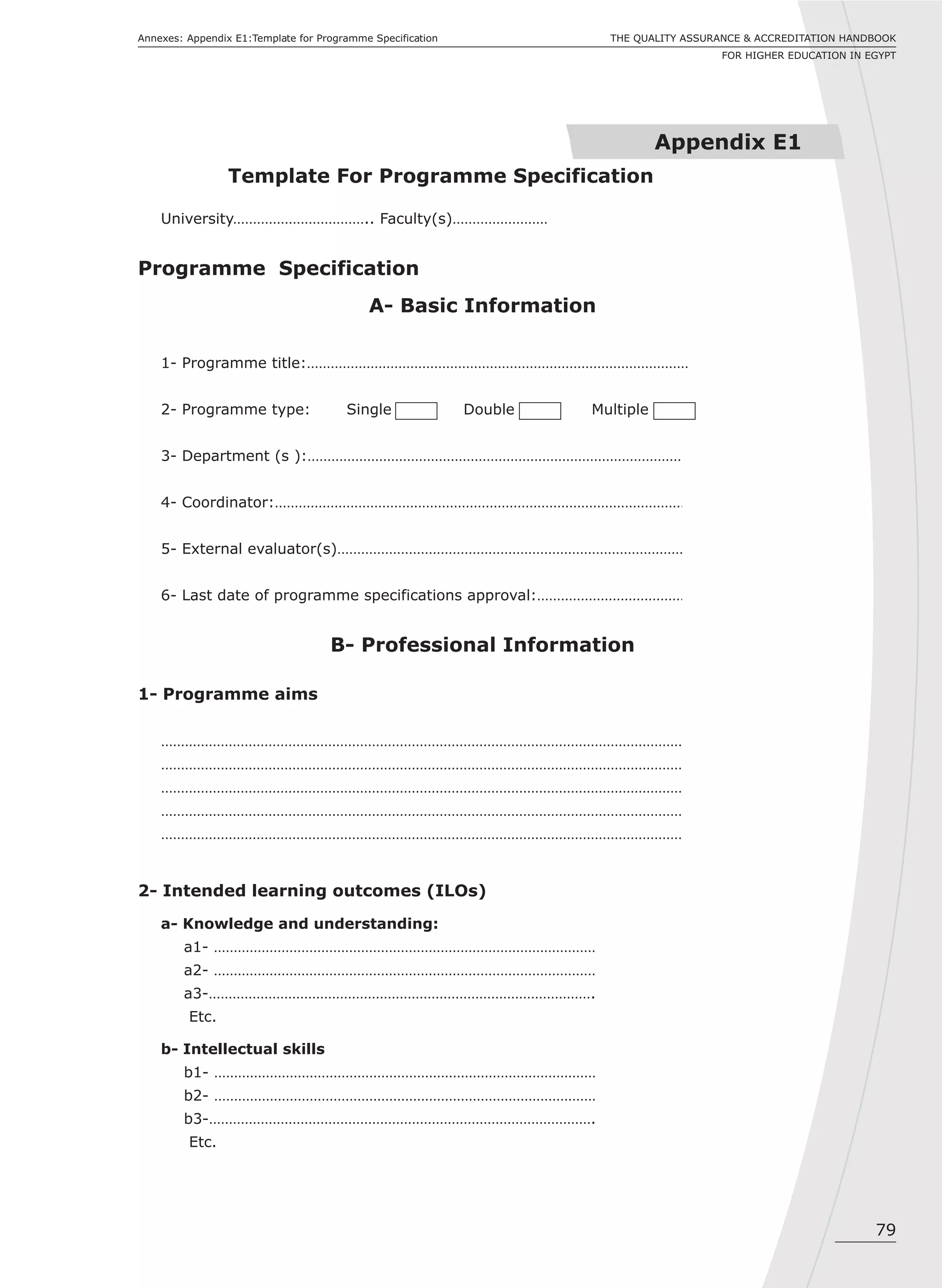 University…………………………….. Faculty(s)……………………
Programme Specification
A- Basic Information
1- Programme title:……………………………………………………………………………………
2- Programme type: Single Double Multiple
3- Department (s ):……………………………………………………………………………………
4- Coordinator:……………………………………………………………………………………………
5- External evaluator(s)……………………………………………………………………………
6- Last date of programme specifications approval:…………………………………
B- Professional Information
1- Programme aims
……………………………………………………………………………………………………………………
……………………………………………………………………………………………………………………
……………………………………………………………………………………………………………………
……………………………………………………………………………………………………………………
……………………………………………………………………………………………………………………
2- Intended learning outcomes (ILOs)
a- Knowledge and understanding:
a1- ……………………………………………………………………………………
a2- ……………………………………………………………………………………
a3-…………………………………………………………………………………….
Etc.
b- Intellectual skills
b1- ……………………………………………………………………………………
b2- ……………………………………………………………………………………
b3-…………………………………………………………………………………….
Etc.
79
THE QUALITY ASSURANCE & ACCREDITATION HANDBOOK
FOR HIGHER EDUCATION IN EGYPT
Annexes: Appendix E1:Template for Programme Specification
Appendix E1
Template For Programme Specification
 