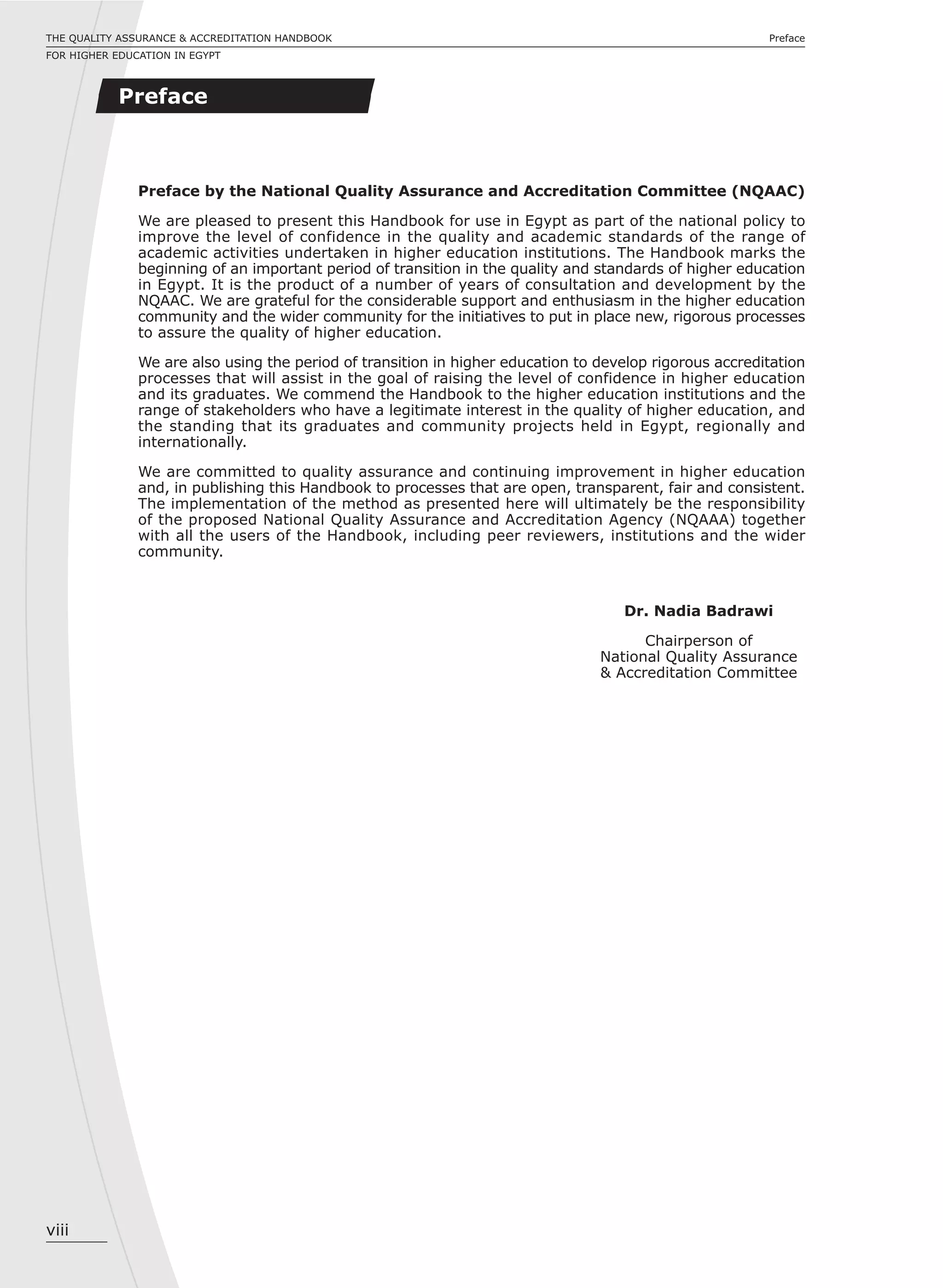 viii
PrefaceTHE QUALITY ASSURANCE & ACCREDITATION HANDBOOK
FOR HIGHER EDUCATION IN EGYPT
Preface by the National Quality Assurance and Accreditation Committee (NQAAC)
We are pleased to present this Handbook for use in Egypt as part of the national policy to
improve the level of confidence in the quality and academic standards of the range of
academic activities undertaken in higher education institutions. The Handbook marks the
beginning of an important period of transition in the quality and standards of higher education
in Egypt. It is the product of a number of years of consultation and development by the
NQAAC. We are grateful for the considerable support and enthusiasm in the higher education
community and the wider community for the initiatives to put in place new, rigorous processes
to assure the quality of higher education.
We are also using the period of transition in higher education to develop rigorous accreditation
processes that will assist in the goal of raising the level of confidence in higher education
and its graduates. We commend the Handbook to the higher education institutions and the
range of stakeholders who have a legitimate interest in the quality of higher education, and
the standing that its graduates and community projects held in Egypt, regionally and
internationally.
We are committed to quality assurance and continuing improvement in higher education
and, in publishing this Handbook to processes that are open, transparent, fair and consistent.
The implementation of the method as presented here will ultimately be the responsibility
of the proposed National Quality Assurance and Accreditation Agency (NQAAA) together
with all the users of the Handbook, including peer reviewers, institutions and the wider
community.
Dr. Nadia Badrawi
Chairperson of
National Quality Assurance
& Accreditation Committee
Preface
 