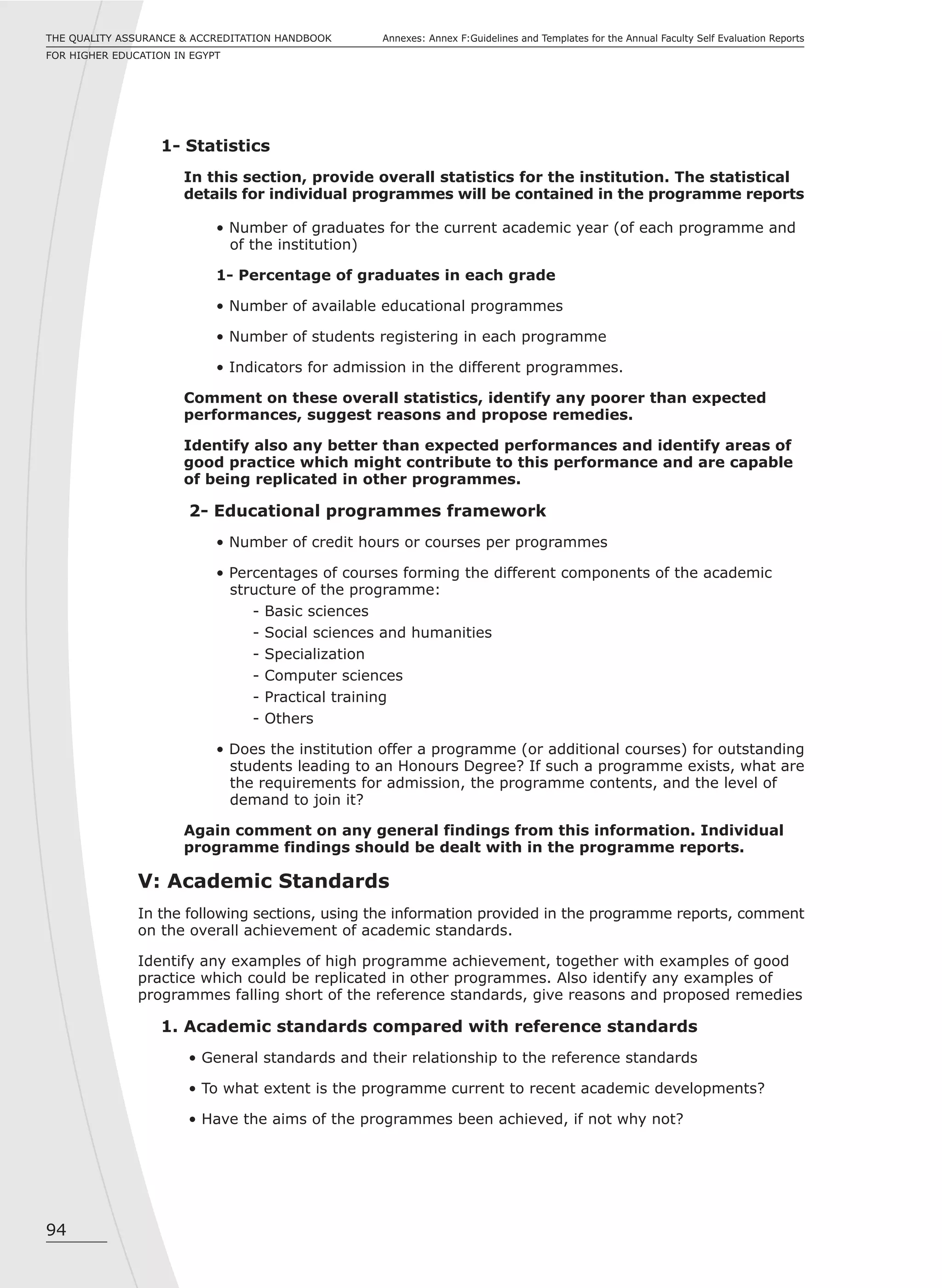 94
Annexes: Annex F:Guidelines and Templates for the Annual Faculty Self Evaluation ReportsTHE QUALITY ASSURANCE & ACCREDITATION HANDBOOK
FOR HIGHER EDUCATION IN EGYPT
1- Statistics
In this section, provide overall statistics for the institution. The statistical
details for individual programmes will be contained in the programme reports
• Number of graduates for the current academic year (of each programme and
of the institution)
1- Percentage of graduates in each grade
• Number of available educational programmes
• Number of students registering in each programme
• Indicators for admission in the different programmes.
Comment on these overall statistics, identify any poorer than expected
performances, suggest reasons and propose remedies.
Identify also any better than expected performances and identify areas of
good practice which might contribute to this performance and are capable
of being replicated in other programmes.
2- Educational programmes framework
• Number of credit hours or courses per programmes
• Percentages of courses forming the different components of the academic
structure of the programme:
- Basic sciences
- Social sciences and humanities
- Specialization
- Computer sciences
- Practical training
- Others
• Does the institution offer a programme (or additional courses) for outstanding
students leading to an Honours Degree? If such a programme exists, what are
the requirements for admission, the programme contents, and the level of
demand to join it?
Again comment on any general findings from this information. Individual
programme findings should be dealt with in the programme reports.
V: Academic Standards
In the following sections, using the information provided in the programme reports, comment
on the overall achievement of academic standards.
Identify any examples of high programme achievement, together with examples of good
practice which could be replicated in other programmes. Also identify any examples of
programmes falling short of the reference standards, give reasons and proposed remedies
1. Academic standards compared with reference standards
• General standards and their relationship to the reference standards
• To what extent is the programme current to recent academic developments?
• Have the aims of the programmes been achieved, if not why not?
 
