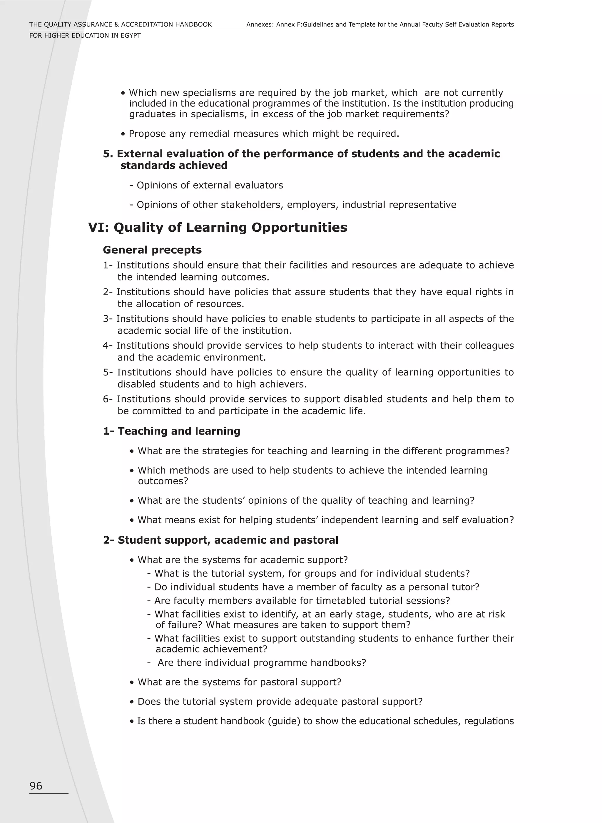 96
Annexes: Annex F:Guidelines and Template for the Annual Faculty Self Evaluation ReportsTHE QUALITY ASSURANCE & ACCREDITATION HANDBOOK
FOR HIGHER EDUCATION IN EGYPT
• Which new specialisms are required by the job market, which are not currently
included in the educational programmes of the institution. Is the institution producing
graduates in specialisms, in excess of the job market requirements?
• Propose any remedial measures which might be required.
5. External evaluation of the performance of students and the academic
standards achieved
- Opinions of external evaluators
- Opinions of other stakeholders, employers, industrial representative
VI: Quality of Learning Opportunities
General precepts
1- Institutions should ensure that their facilities and resources are adequate to achieve
the intended learning outcomes.
2- Institutions should have policies that assure students that they have equal rights in
the allocation of resources.
3- Institutions should have policies to enable students to participate in all aspects of the
academic social life of the institution.
4- Institutions should provide services to help students to interact with their colleagues
and the academic environment.
5- Institutions should have policies to ensure the quality of learning opportunities to
disabled students and to high achievers.
6- Institutions should provide services to support disabled students and help them to
be committed to and participate in the academic life.
1- Teaching and learning
• What are the strategies for teaching and learning in the different programmes?
• Which methods are used to help students to achieve the intended learning
outcomes?
• What are the students’ opinions of the quality of teaching and learning?
• What means exist for helping students’ independent learning and self evaluation?
2- Student support, academic and pastoral
• What are the systems for academic support?
- What is the tutorial system, for groups and for individual students?
- Do individual students have a member of faculty as a personal tutor?
- Are faculty members available for timetabled tutorial sessions?
- What facilities exist to identify, at an early stage, students, who are at risk
of failure? What measures are taken to support them?
- What facilities exist to support outstanding students to enhance further their
academic achievement?
- Are there individual programme handbooks?
• What are the systems for pastoral support?
• Does the tutorial system provide adequate pastoral support?
• Is there a student handbook (guide) to show the educational schedules, regulations
 
