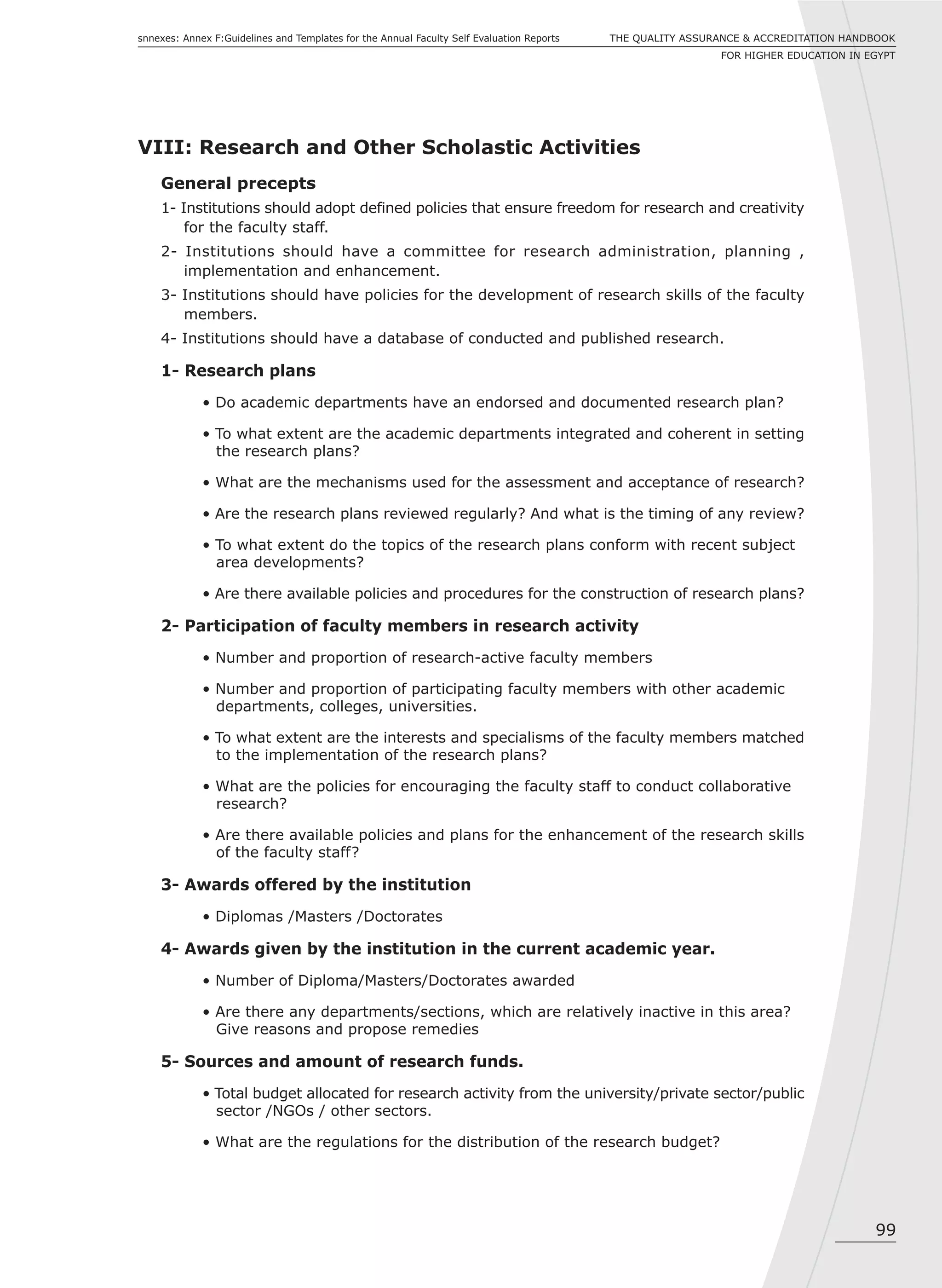 99
THE QUALITY ASSURANCE & ACCREDITATION HANDBOOK
FOR HIGHER EDUCATION IN EGYPT
snnexes: Annex F:Guidelines and Templates for the Annual Faculty Self Evaluation Reports
VIII: Research and Other Scholastic Activities
General precepts
1- Institutions should adopt defined policies that ensure freedom for research and creativity
for the faculty staff.
2- Institutions should have a committee for research administration, planning ,
implementation and enhancement.
3- Institutions should have policies for the development of research skills of the faculty
members.
4- Institutions should have a database of conducted and published research.
1- Research plans
• Do academic departments have an endorsed and documented research plan?
• To what extent are the academic departments integrated and coherent in setting
the research plans?
• What are the mechanisms used for the assessment and acceptance of research?
• Are the research plans reviewed regularly? And what is the timing of any review?
• To what extent do the topics of the research plans conform with recent subject
area developments?
• Are there available policies and procedures for the construction of research plans?
2- Participation of faculty members in research activity
• Number and proportion of research-active faculty members
• Number and proportion of participating faculty members with other academic
departments, colleges, universities.
• To what extent are the interests and specialisms of the faculty members matched
to the implementation of the research plans?
• What are the policies for encouraging the faculty staff to conduct collaborative
research?
• Are there available policies and plans for the enhancement of the research skills
of the faculty staff?
3- Awards offered by the institution
• Diplomas /Masters /Doctorates
4- Awards given by the institution in the current academic year.
• Number of Diploma/Masters/Doctorates awarded
• Are there any departments/sections, which are relatively inactive in this area?
Give reasons and propose remedies
5- Sources and amount of research funds.
• Total budget allocated for research activity from the university/private sector/public
sector /NGOs / other sectors.
• What are the regulations for the distribution of the research budget?
 