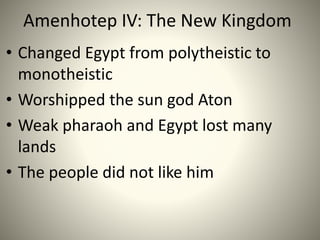 Amenhotep IV: The New Kingdom
• Changed Egypt from polytheistic to
monotheistic
• Worshipped the sun god Aton
• Weak pharaoh and Egypt lost many
lands
• The people did not like him
 
