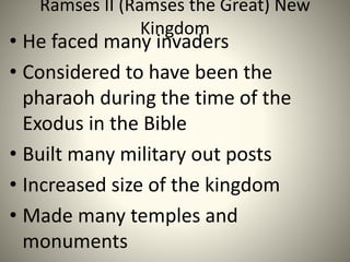 Ramses II (Ramses the Great) New
Kingdom
• He faced many invaders
• Considered to have been the
pharaoh during the time of the
Exodus in the Bible
• Built many military out posts
• Increased size of the kingdom
• Made many temples and
monuments
 