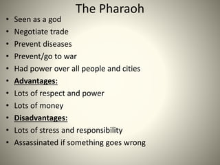 The Pharaoh
• Seen as a god
• Negotiate trade
• Prevent diseases
• Prevent/go to war
• Had power over all people and cities
• Advantages:
• Lots of respect and power
• Lots of money
• Disadvantages:
• Lots of stress and responsibility
• Assassinated if something goes wrong
 