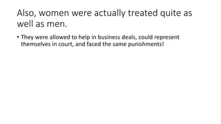 Also, women were actually treated quite as 
well as men. 
• They were allowed to help in business deals, could represent 
themselves in court, and faced the same punishments! 
 