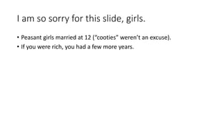 I am so sorry for this slide, girls. 
• Peasant girls married at 12 (“cooties” weren’t an excuse). 
• If you were rich, you had a few more years. 
 