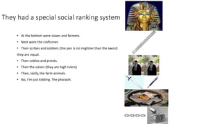 They had a special social ranking system 
• At the bottom were slaves and farmers. 
• Next were the craftsmen 
• Then scribes and soldiers (the pen is no mightier than the sword: 
they are equal. 
• Then nobles and priests. 
• Then the viziers (they are high rulers) 
• Then, lastly, the farm animals. 
• No, I’m just kidding. The pharaoh. 
 