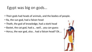 Egypt was big on gods… 
• Their gods had heads of animals, and the bodies of people. 
• Ra, the sun god, had a falcon head 
• Thoth, the god of knowledge, had a stork head 
• Bastet, the cat god, had a… well… you can guess 
• Horus, the war god, also… had a falcon head? Ok…. 
 