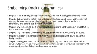 Embalming (making mummies) 
• Step 1: Take the body to a special building, and rub it with good smelling lotion. 
• Step 2: Cut a massive hole in the left side of the body, and take out the internal 
organs. Be sure to use your handheld harpoon to smash the brain into a 
smoothie, and take it out through the nose! 
• Step 3: Dry the organs for 2-3 weeks with natron (it’s hard to explain what that is. 
It’s science and stuff). 
• Step 4: Dry the inside of the body for 2-3 weeks with natron, drying all fluids. 
• Step 5: the body is cleansed with Nile Water and rubbed with oil, to keep the 
body elastic. 
• Step 6: the organs are to be returned to the body, and the body is filled with 
sawdust, leaves, what ever you can find to make it look lifelike. Rub the body with 
more good smelling lotion, and prepare to wrap. 
 
