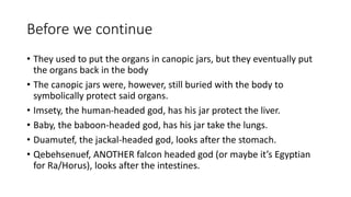 Before we continue 
• They used to put the organs in canopic jars, but they eventually put 
the organs back in the body 
• The canopic jars were, however, still buried with the body to 
symbolically protect said organs. 
• Imsety, the human-headed god, has his jar protect the liver. 
• Baby, the baboon-headed god, has his jar take the lungs. 
• Duamutef, the jackal-headed god, looks after the stomach. 
• Qebehsenuef, ANOTHER falcon headed god (or maybe it’s Egyptian 
for Ra/Horus), looks after the intestines. 
 