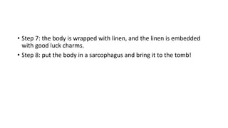 • Step 7: the body is wrapped with linen, and the linen is embedded 
with good luck charms. 
• Step 8: put the body in a sarcophagus and bring it to the tomb! 
 