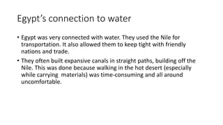 Egypt’s connection to water 
• Egypt was very connected with water. They used the Nile for 
transportation. It also allowed them to keep tight with friendly 
nations and trade. 
• They often built expansive canals in straight paths, building off the 
Nile. This was done because walking in the hot desert (especially 
while carrying materials) was time-consuming and all around 
uncomfortable. 
 