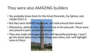 They were also AMAZING builders 
• You probably know them for the Great Pyramids, the Sphinx, and 
maybe that’s it. 
• But they were ALWAYS impressive. Just look around their towns! 
• Oftentimes, obelisks were built in tribute to the pharaoh. These were 
also placed in pairs outside of temples. 
• They also made extravagant tombs with beautiful paintings. I won’t 
go into detail about how these things were done, but I will highlight 
some of them. 
 