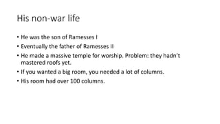His non-war life 
• He was the son of Ramesses I 
• Eventually the father of Ramesses II 
• He made a massive temple for worship. Problem: they hadn’t 
mastered roofs yet. 
• If you wanted a big room, you needed a lot of columns. 
• His room had over 100 columns. 
 