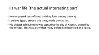 His war life (the actual interesting part) 
• He conquered tons of land, building forts among the way. 
• I believe Egypt, around this time, made the chariot. 
• His biggest achievement was capturing the city of Kadesh, owned by 
the Hittites. This was a city that many before him had tried and failed. 
 