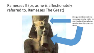 Ramesses II (or, as he is affectionately 
referred to, Ramesses The Great) 
(this guy could start a trend 
nowadays: wearing snakes on 
your head and having butter 
taped to your chin to act as a 
beard) 
 