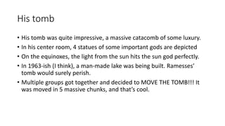 His tomb 
• His tomb was quite impressive, a massive catacomb of some luxury. 
• In his center room, 4 statues of some important gods are depicted 
• On the equinoxes, the light from the sun hits the sun god perfectly. 
• In 1963-ish (I think), a man-made lake was being built. Ramesses’ 
tomb would surely perish. 
• Multiple groups got together and decided to MOVE THE TOMB!!! It 
was moved in 5 massive chunks, and that’s cool. 
 