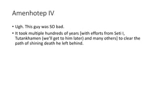 Amenhotep IV 
• Ugh. This guy was SO bad. 
• It took multiple hundreds of years [with efforts from Seti I, 
Tutankhamen (we’ll get to him later) and many others] to clear the 
path of shining death he left behind. 
 