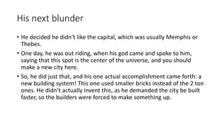 His next blunder 
• He decided he didn’t like the capital, which was usually Memphis or 
Thebes. 
• One day, he was out riding, when his god came and spoke to him, 
saying that this spot is the center of the universe, and you should 
make a new city here. 
• So, he did just that, and his one actual accomplishment came forth: a 
new building system! This one used smaller bricks instead of the 2 ton 
ones. He didn’t actually invent this, as he demanded the city be built 
faster, so the builders were forced to make something up. 
 