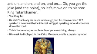 and on, and on, and on, and on…. Ok, you get the 
joke (and the point), so let’s move on to his son: 
King Tutankhamen. 
• Yes, King Tut. 
• He didn’t actually do much in his reign, but his discovery in 1922 
sparked a new worldwide interest in Egypt, sparking more discoveries 
down the road. 
• This is impressive, as tomb robbers got everything, always. 
• His mask is displayed in the Cairo Museum, and is a popular symbol. 
 