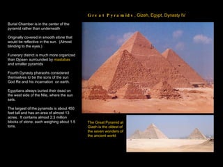 Great Pyramids , Gizeh, Egypt, Dynasty IV Burial Chamber is in the center of the pyramid rather than underneath Originally covered in smooth stone that would be reflective in the sun.  (Almost blinding to the eyes.) Funerary district is much more organized than Djoser- surrounded by  mastabas  and smaller pyramids Fourth Dynasty pharaohs considered themselves to be the sons of the sun God Re and his incarnation  on earth. Egyptians always buried their dead on the west side of the Nile, where the sun sets. The largest of the pyramids is about 450 feet tall and has an area of almost 13 acres.  It contains almost 2.3 million blocks of stone, each weighing about 1.5 tons. The Great Pyramid at Gizeh is the oldest of the seven wonders of the ancient world   