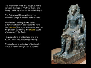 The intertwined lotus and papyrus plants between the legs of Khafre’s throne are thought to be symbolic of the united Egypt. The Falcon god Horus extends his protective wings to shelter Kafre’s head. Khafre wears the royal fake beard fastened to his chin and wears the royal linen  nemes  ( the royal headdress worn by the pharaoh containing the  uraeus  cobra of kingship on the front.) His proportions are idealized and are appropriate for representing majesty. This sculpture is indicative of the block statue standard of Egyptian sculpture. 