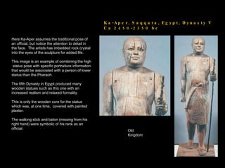 Ka-Aper, Saqqara, Egypt, Dynasty V  Ca 2450-2350 bc Here Ka-Aper assumes the traditional pose of an official, but notice the attention to detail in the face.  The artists has imbedded rock crystal into the eyes of the sculpture for added life. This image is an example of combining the high  status pose with specific portraiture information that would be associated with a person of lower status than the Pharaoh. The fifth Dynasty in Egypt produced many wooden statues such as this one with an increased realism and relaxed formality. This is only the wooden core for the statue which was, at one time,  covered with painted plaster. The walking stick and baton (missing from his right hand) were symbolic of his rank as an official.  Old Kingdom 
