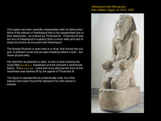 Hatshepsut with offering jars,  Deir el-Bahri, Egypt, ca 1473- 1458 This statue has been carefully reassembled after its destruction.  Most of the statues of Hatshepsut had to be reassembled due to their destruction , as ordered by Thutmose III.  Thutmose III was the son of Hatshepsut’s husband (from a minor wife) and had to share the throne at one point with Hatshepsut. The female Pharaoh is seen here in a ritual  that honors the sun god. A pharaoh could only be seen kneeling before a God – but never anyone else. Her depiction as pharaoh is clear, as she is seen wearing the royal male  nemes  headdress and the pharaoh’s ceremonial beard.  The  uraeus  cobra that once adorned the front of the headdress was hacked off by the agents of Thutmose III. The figure is represented as anatomically male, but other statues have been found that represent her with woman’s breasts. 