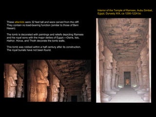 Interior of the Temple of Ramses, Aubu Simbel, Egypt, Dynasty XIX, ca 1290-1224 bc These  atlantids  were 32 feet tall and were carved from the cliff.  They contain no load-bearing function (similar to those of Beni Hasan). The tomb is decorated with paintings and reliefs depicting Ramses and his royal sons with the major deities of Egypt.---Osiris, Isis, Hathor, Horus, and Thoth decorate the tomb walls. This tomb was robbed within a half century after its construction.  The royal burials have not been found.  