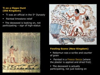 Fowling Scene (New Kingdom) Nebamun was a scribe and counter of grain Painted in a  Fresco Secca  (where the plaster is applied and dried first) The deceased is actually participating, not just looking on Ti on a Hippo Hunt (Old Kingdom) Ti was an official in the 5 th  Dynasty  Painted limestone relief The deceased is looking on, not participating – sign of high-status 