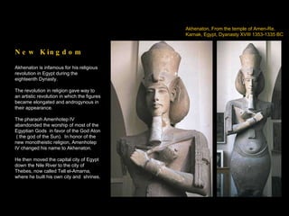 Akhenaton, From the temple of Amen-Re,  Karnak, Egypt, Dyanasty XVIII 1353-1335 BC New Kingdom Akhenaton is infamous for his religious revolution in Egypt during the eighteenth Dynasty. The revolution in religion gave way to an artistic revolution in which the figures became elongated and androgynous in their appearance. The pharaoh Amenhotep IV abandonded the worship of most of the Egyptian Gods  in favor of the God Aton ( the god of the Sun).  In honor of the new monotheistic religion, Amenhotep IV changed his name to Akhenaton. He then moved the capital city of Egypt down the Nile River to the city of Thebes, now called Tell el-Amarna, where he built his own city and  shrines. 