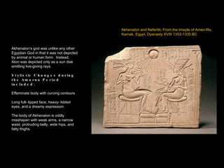 Akhenaton and Nefertiti, From the tmeple of Amen-Re,  Karnak, Egypt, Dyanasty XVIII 1353-1335 BC Akhenaton’s god was unlike any other Egyptian God in that it was not depicted by animal or human form.  Instead, Aton was depicted only as a sun disk emitting live-giving rays. Stylistic Changes during the Amarna Period included: Effeminate body with curving contours Long full- lipped face, heavy- lidded eyes, and a dreamy expression. The body of Akhenaton is oddly misshapen with weak arms, a narrow waist, protruding belly, wide hips, and fatty thighs. 