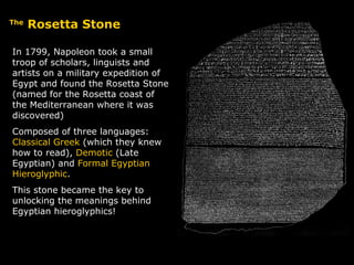 The  Rosetta Stone In 1799, Napoleon took a small troop of scholars, linguists and artists on a military expedition of Egypt and found the Rosetta Stone (named for the Rosetta coast of the Mediterranean where it was discovered) Composed of three languages:  Classical Greek  (which they knew how to read),  Demotic  (Late Egyptian) and  Formal Egyptian Hieroglyphic . This stone became the key to unlocking the meanings behind Egyptian hieroglyphics! 