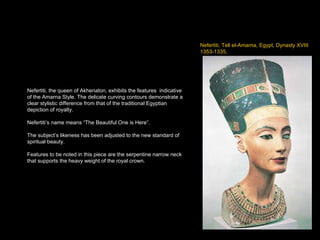 Nefertiti, Tell el-Amarna, Egypt, Dynasty XVIII 1353-1335,  Nefertiti, the queen of Akhenaton, exhibits the features  indicative of the Amarna Style. The delicate curving contours demonstrate a clear stylistic difference from that of the traditional Egyptian depiction of royalty. Nefertiti’s name means “The Beautiful One is Here”. The subject’s likeness has been adjusted to the new standard of spiritual beauty. Features to be noted in this piece are the serpentine narrow neck that supports the heavy weight of the royal crown. 