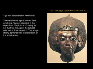 Tiye,  Gurob, Egypt, Dynasty XVIII ca 1353-1335 bc Tiye was the mother of Akhenaton. The depiction of age is present here which is a new development in the style of art.  Depictions of royalty did not illustrate the age of the subject prior to the Amarna period. This image clearly demonstrates the relaxation of the artistic rules. 