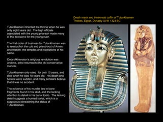 Death mask and innermost coffin of Tutankhamen Thebes, Egypt, Dynasty XVIII 1323 BC Tutankhamen inherited the throne when he was only eight years old.  The high officials associated with the young pharaoh made many of the decisions for the young ruler. The first order of business for Tutankhamen was to reestablish the cult and priesthood of Amen and restore  the temples and inscriptions of his name. Once Akhenaton’s religious revolution was undone, artist returned to the old conservative manner. Tutankhamen only ruled  for only 10 years, and died when he was 18 years old.  His death and funeral were sudden, and many scholars believe that it was no accident.  The evidence of his murder lies in bone fragments found in his skull, and the lacking attention to detail in his burial tomb.  The lacking detail suggests a hurried burial, which is a suspicious considering the status of Tutankhaman. 