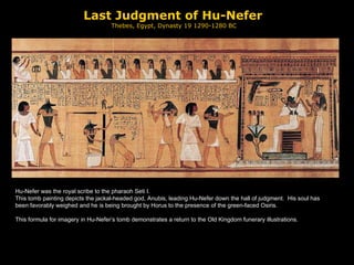 Last Judgment of Hu-Nefer Thebes, Egypt, Dynasty 19 1290-1280 BC Hu-Nefer was the royal scribe to the pharaoh Seti I.  This tomb painting depicts the jackal-headed god, Anubis, leading Hu-Nefer down the hall of judgment.  His soul has been favorably weighed and he is being brought by Horus to the presence of the green-faced Osiris. This formula for imagery in Hu-Nefer’s tomb demonstrates a return to the Old Kingdom funerary illustrations. 