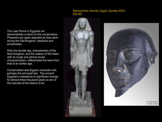 Mentuemhet, Karnak, Egypt, Dynasty XXVI 650 BC The Late Period in Egyptian art demonstrates a return to the conservative.  Pharaohs are again depicted as they were during the Old Kingdom, idealized and emotionless. Only the double wig, characteristic of the New Kingdom, and the realism of the head, with its rough and almost brutal characterization, differentiate the work from that of an earlier age. Conservatism was Egypt’s character trait, perhaps the principal trait.  The ancient Egyptian’s resistance to significant change for almost three thousand years is one of the marvels of the history of art 