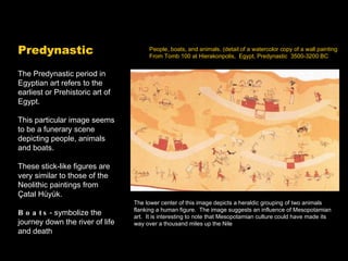 People, boats, and animals. (detail of a watercolor copy of a wall painting From Tomb 100 at Hierakonpolis,  Egypt, Predynastic  3500-3200 BC The Predynastic period in Egyptian art refers to the earliest or Prehistoric art of Egypt. This particular image seems to be a funerary scene depicting people, animals and boats. These stick-like figures are very similar to those of the Neolithic paintings from Çatal Hüyük. Boats - symbolize the journey down the river of life and death The lower center of this image depicts a heraldic grouping of two animals flanking a human figure.  The image suggests an influence of Mesopotamian art.  It is interesting to note that Mesopotamian culture could have made its way over a thousand miles up the Nile Predynastic 