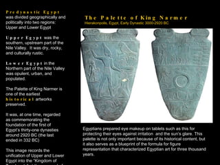 The Palette of King Narmer Hierakonpolis, Egypt, Early Dynastic 3000-2920 BC Predynastic Egypt  was divided geographically and politically into two regions: Upper and Lower Egypt Upper Egypt  was the southern, upstream part of the Nile Valley.  It was dry, rocky, and culturally rustic. Lower Egypt  in the Northern part of the Nile Valley was opulent, urban, and populated. The Palette of King Narmer is one of the earliest  historical   artworks preserved. It was, at one time, regarded as commemorating the foundation of the first of Egypt’s thirty-one dynasties around 2920 BC (the last ended in 332 BC) This image records the unification of Upper and Lower Egypt into the “Kingdom of Two Lands” at the very end of the  Predynastic  period. Egyptians prepared eye makeup on tablets such as this for protecting their eyes against irritation  and the sun’s glare. This palette is not only important because of its historical content, but it also serves as a blueprint of the formula for figure representation that characterized Egyptian art for three thousand years. 