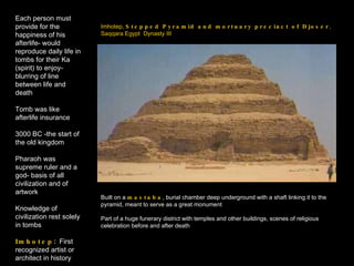 Imhotep,  Stepped Pyramid and mortuary precinct of Djoser ,  Saqqara Egypt  Dynasty III Each person must provide for the happiness of his afterlife- would reproduce daily life in tombs for their Ka (spirit) to enjoy- blurring of line between life and death Tomb was like afterlife insurance 3000 BC -the start of the old kingdom Pharaoh was supreme ruler and a god- basis of all civilization and of artwork Knowledge of civilization rest solely in tombs Imhotep :  First recognized artist or architect in history Built on a  mastaba , burial chamber deep underground with a shaft linking it to the pyramid, meant to serve as a great monument Part of a huge funerary district with temples and other buildings, scenes of religious celebration before and after death 