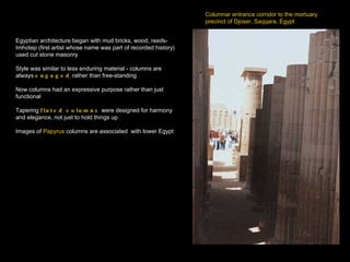 Columnar entrance corridor to the mortuary  precinct of Djoser, Saqqara, Egypt Egyptian architecture began with mud bricks, wood, reeds- Imhotep (first artist whose name was part of recorded history) used cut stone masonry  Style was similar to less enduring material - columns are always  engaged  rather than free-standing Now columns had an expressive purpose rather than just functional Tapering  fluted columns  were designed for harmony and elegance, not just to hold things up Images of  Papyrus  columns are associated  with lower Egypt 