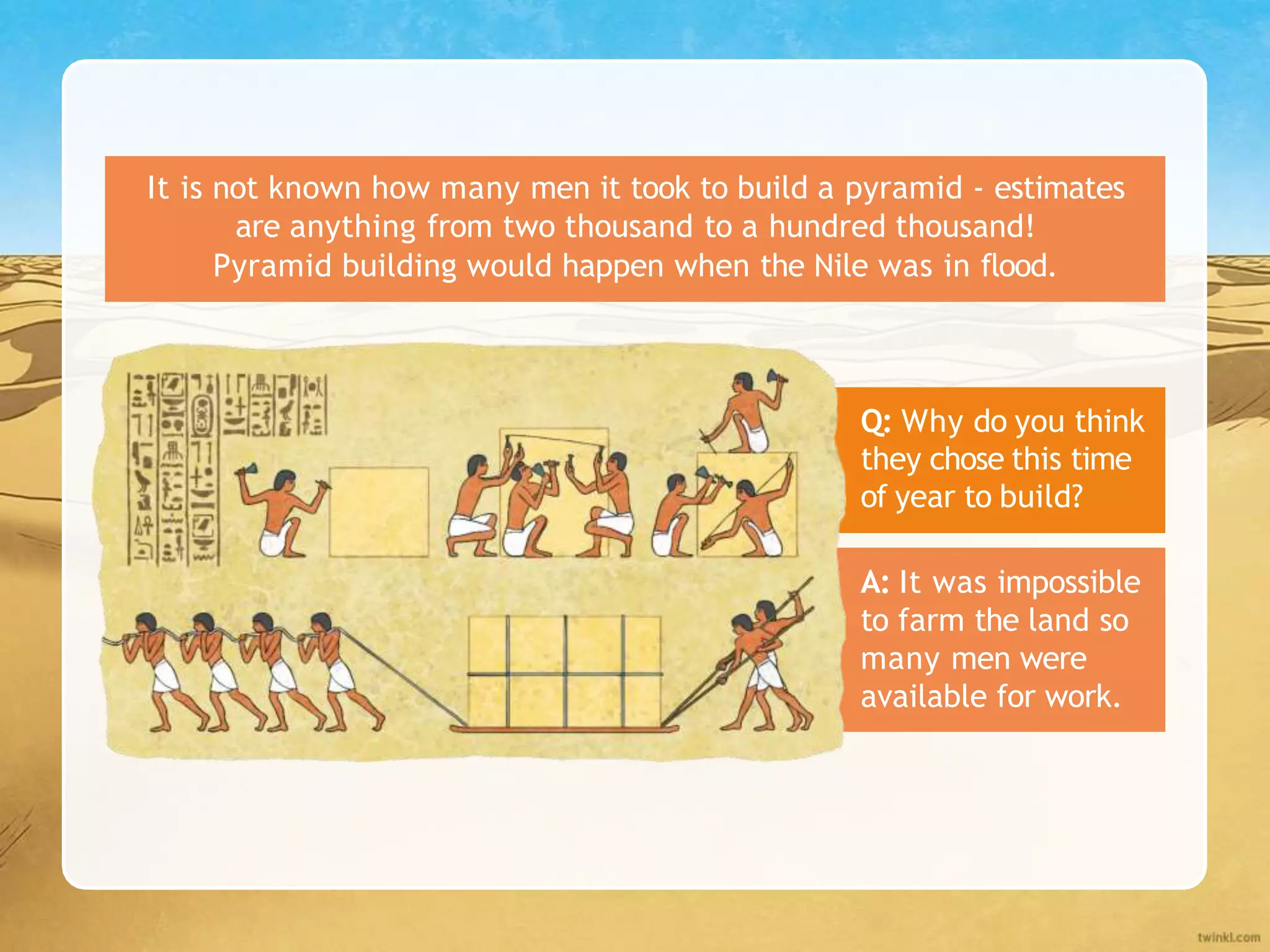 It is not known how many men it took to build a pyramid - estimates
are anything from two thousand to a hundred thousand!
Pyramid building would happen when the Nile was in flood.
Q: Why do you think
they chose this time
of year to build?
A: It was impossible
to farm the land so
many men were
available for work.
 