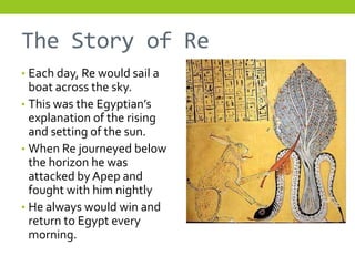 The Story of Re
• Each day, Re would sail a
  boat across the sky.
• This was the Egyptian’s
  explanation of the rising
  and setting of the sun.
• When Re journeyed below
  the horizon he was
  attacked by Apep and
  fought with him nightly
• He always would win and
  return to Egypt every
  morning.
 