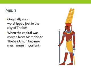 Amun
• Originally was
  worshipped just in the
  city of Thebes.
• When the capital was
  moved from Memphis to
  Thebes Amun became
  much more important.
 