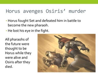 Horus avenges Osiris’ murder
• Horus fought Set and defeated him in battle to
  become the new pharaoh.
• He lost his eye in the fight.

All pharaohs of
the future were
thought to be
Horus while they
were alive and
Osiris after they
died.
 