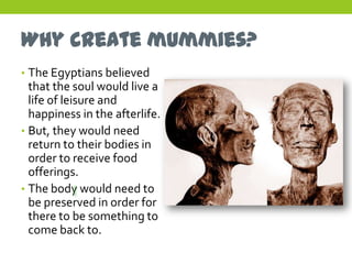 Why create mummies?
• The Egyptians believed
  that the soul would live a
  life of leisure and
  happiness in the afterlife.
• But, they would need
  return to their bodies in
  order to receive food
  offerings.
• The body would need to
  be preserved in order for
  there to be something to
  come back to.
 